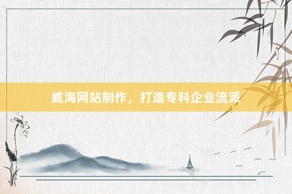 威海网站制作，打造专科企业流派